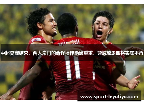 中超夏窗结束，两大豪门的奇怪操作隐患重重，蓉城放走四将实属不智
