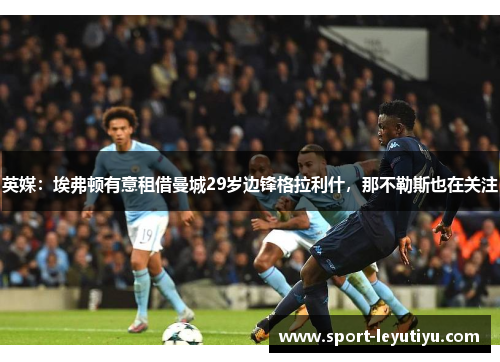 英媒：埃弗顿有意租借曼城29岁边锋格拉利什，那不勒斯也在关注